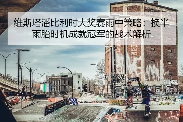 维斯塔潘比利时大奖赛雨中策略：换半雨胎时机成就冠军的战术解析